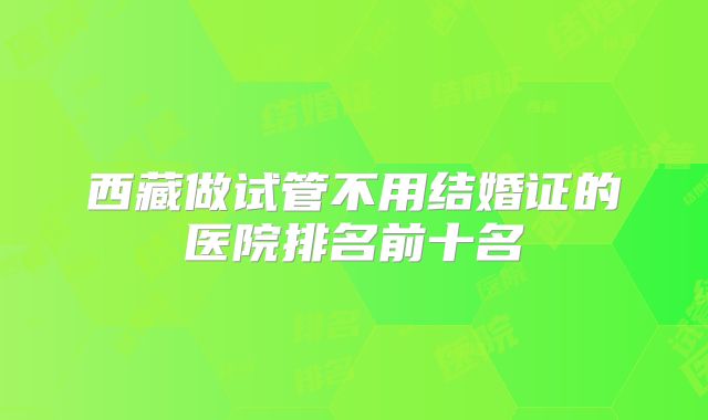 西藏做试管不用结婚证的医院排名前十名