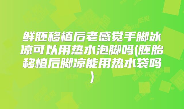 鲜胚移植后老感觉手脚冰凉可以用热水泡脚吗(胚胎移植后脚凉能用热水袋吗)