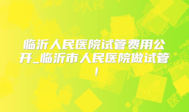 临沂人民医院试管费用公开_临沂市人民医院做试管！