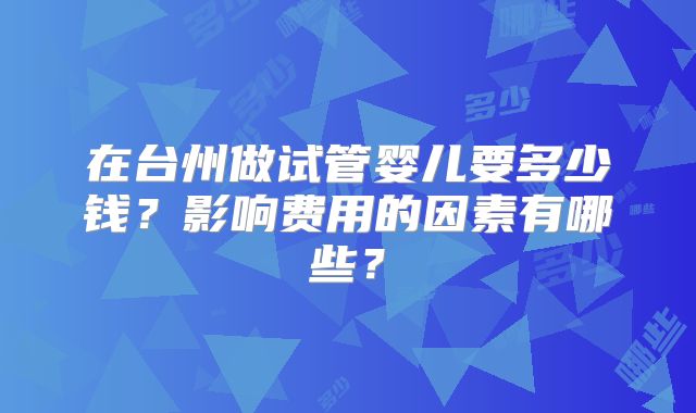 在台州做试管婴儿要多少钱？影响费用的因素有哪些？
