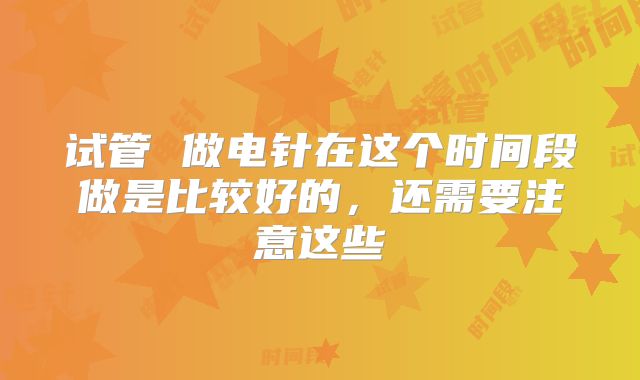 试管 做电针在这个时间段做是比较好的，还需要注意这些