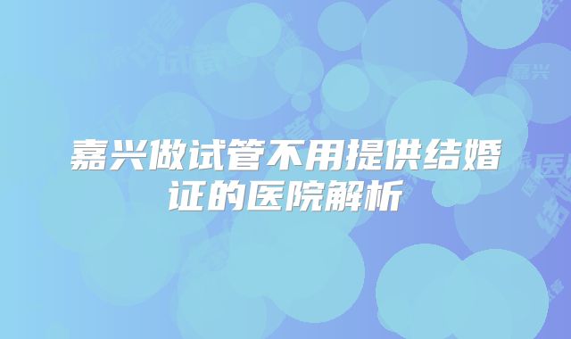 嘉兴做试管不用提供结婚证的医院解析
