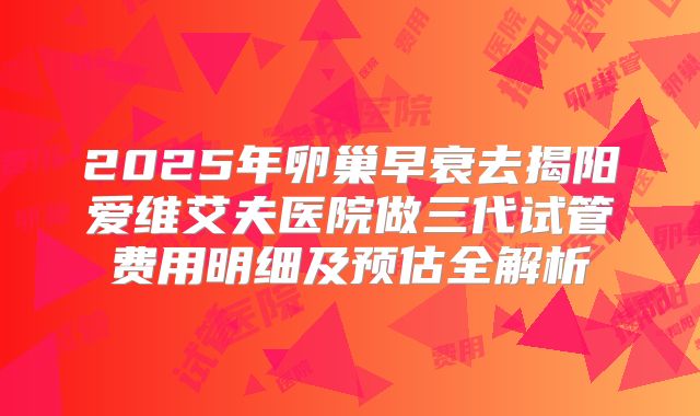 2025年卵巢早衰去揭阳爱维艾夫医院做三代试管费用明细及预估全解析