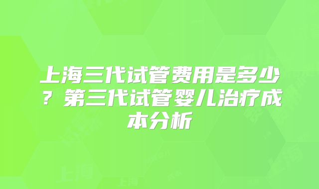 上海三代试管费用是多少？第三代试管婴儿治疗成本分析