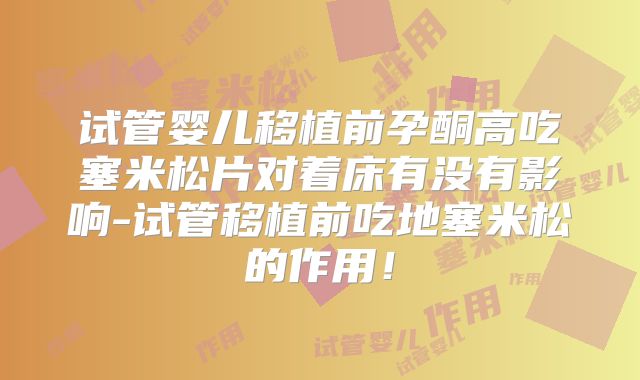 试管婴儿移植前孕酮高吃塞米松片对着床有没有影响-试管移植前吃地塞米松的作用!