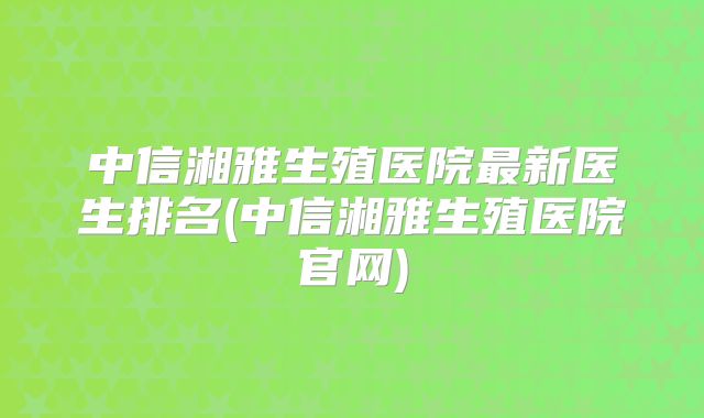 中信湘雅生殖医院最新医生排名(中信湘雅生殖医院官网)
