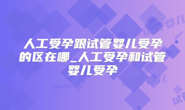 人工受孕跟试管婴儿受孕的区在哪_人工受孕和试管婴儿受孕