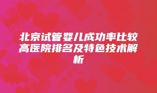 北京试管婴儿成功率比较高医院排名及特色技术解析