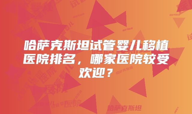 哈萨克斯坦试管婴儿移植医院排名,哪家医院较受欢迎?