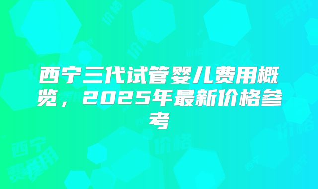 西宁三代试管婴儿费用概览,2025年最新价格参考