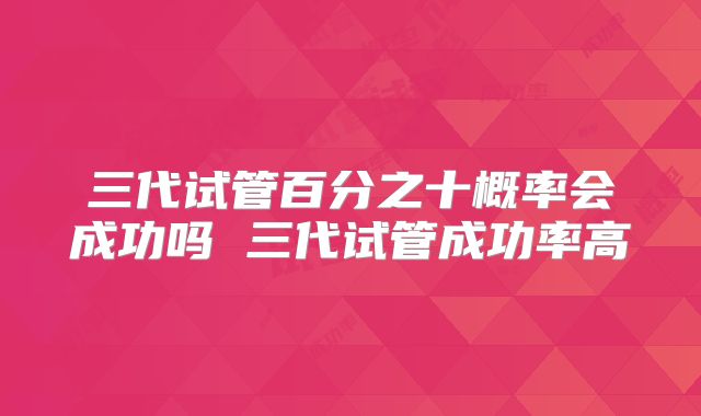 三代试管百分之十概率会成功吗 三代试管成功率高