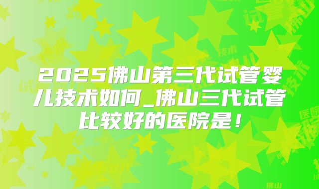 2025佛山第三代试管婴儿技术如何_佛山三代试管比较好的医院是!