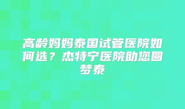 高龄妈妈泰国试管医院如何选？杰特宁医院助您圆梦泰囯
