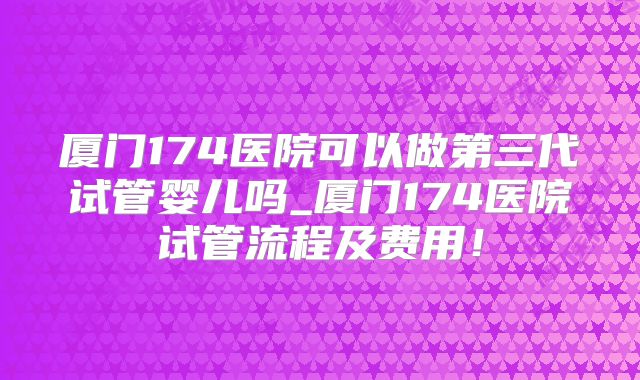厦门174医院可以做第三代试管婴儿吗_厦门174医院试管流程及费用！