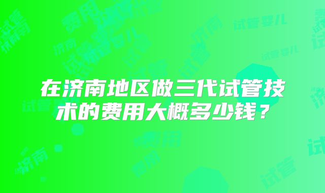 在济南地区做三代试管技术的费用大概多少钱?