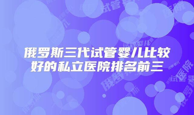 俄罗斯三代试管婴儿比较好的私立医院排名前三