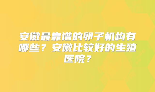安徽最靠谱的卵子机构有哪些?安徽比较好的生殖医院?