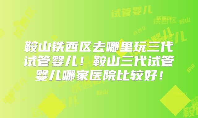 鞍山铁西区去哪里玩三代试管婴儿!鞍山三代试管婴儿哪家医院比较好!