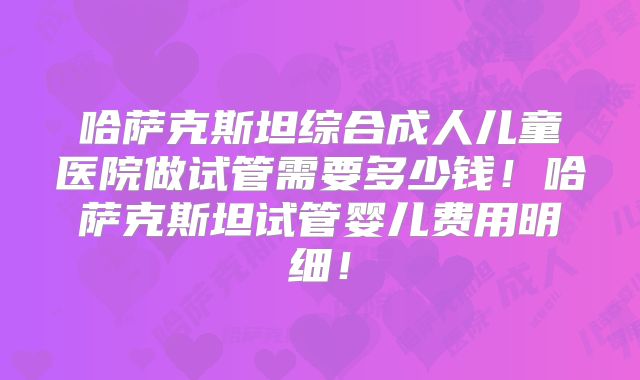 哈萨克斯坦综合成人儿童医院做试管需要多少钱！哈萨克斯坦试管婴儿费用明细！