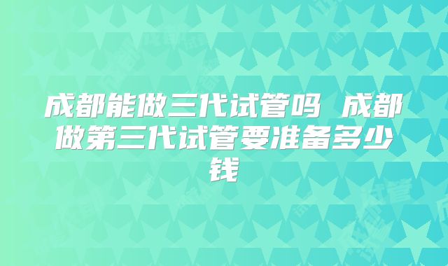 成都能做三代试管吗 成都做第三代试管要准备多少钱