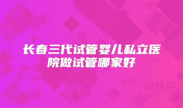 长春三代试管婴儿私立医院做试管哪家好