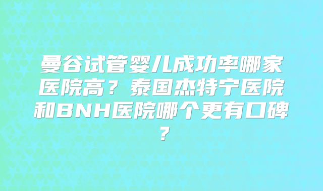 曼谷试管婴儿成功率哪家医院高？泰国杰特宁医院和BNH医院哪个更有口碑？