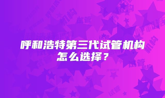 呼和浩特第三代试管机构怎么选择？