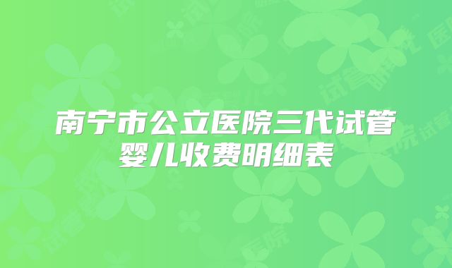 南宁市公立医院三代试管婴儿收费明细表