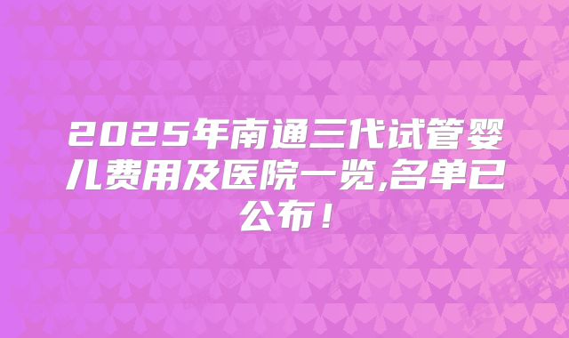 2025年南通三代试管婴儿费用及医院一览,名单已公布！