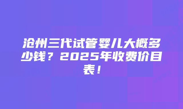 沧州三代试管婴儿大概多少钱?2025年收费价目表!