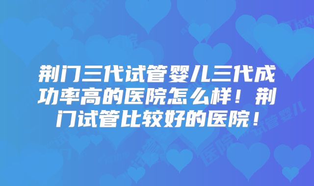 荆门三代试管婴儿三代成功率高的医院怎么样!荆门试管比较好的医院!