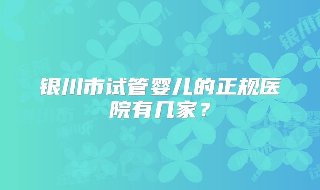 银川市试管婴儿的正规医院有几家?