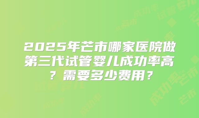 2025年芒市哪家医院做第三代试管婴儿成功率高？需要多少费用？