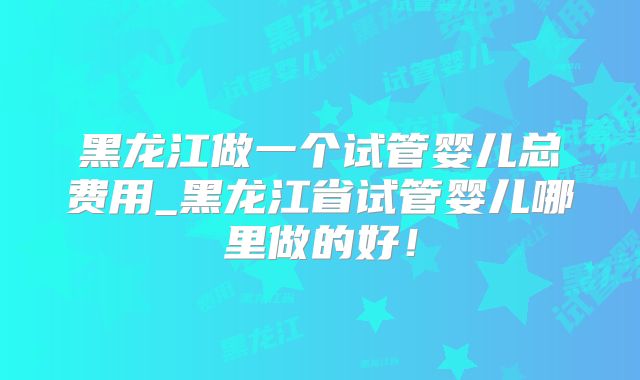黑龙江做一个试管婴儿总费用_黑龙江省试管婴儿哪里做的好!