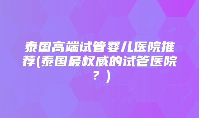 泰国高端试管婴儿医院推荐(泰国最权威的试管医院？)