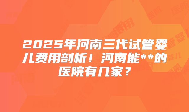 2025年河南三代试管婴儿费用剖析！河南能**的医院有几家？