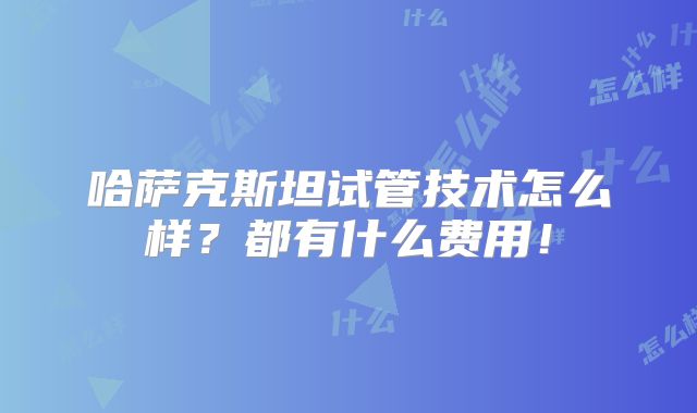 哈萨克斯坦试管技术怎么样?都有什么费用!
