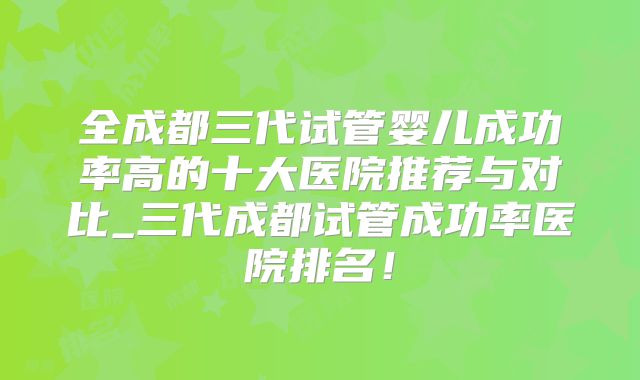 全成都三代试管婴儿成功率高的十大医院推荐与对比_三代成都试管成功率医院排名!