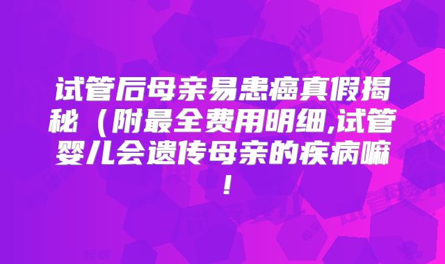 试管后母亲易患癌真假揭秘（附最全费用明细,试管婴儿会遗传母亲的疾病嘛！