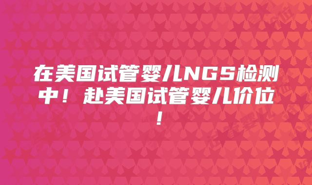 在美国试管婴儿NGS检测中！赴美国试管婴儿价位！