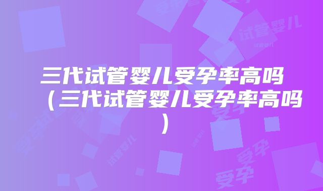 三代试管婴儿受孕率高吗（三代试管婴儿受孕率高吗）