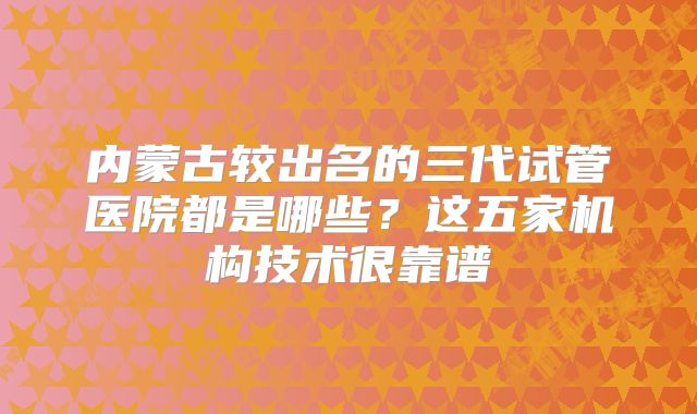内蒙古较出名的三代试管医院都是哪些？这五家机构技术很靠谱