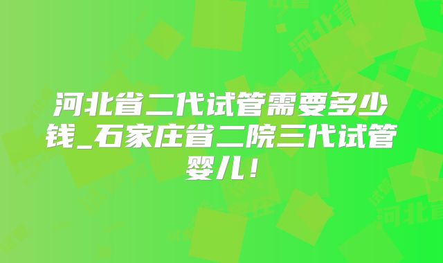 河北省二代试管需要多少钱_石家庄省二院三代试管婴儿！