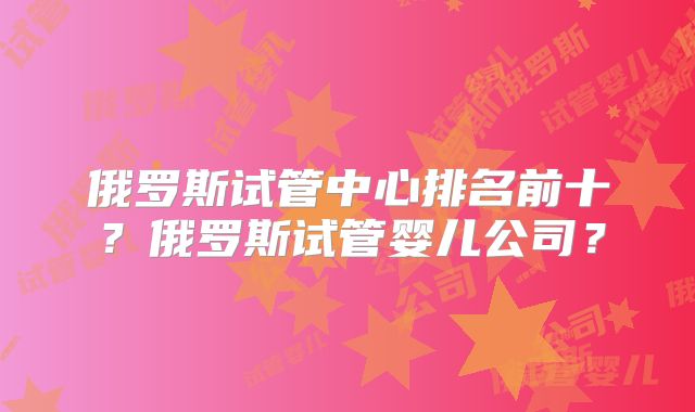 俄罗斯试管中心排名前十？俄罗斯试管婴儿公司？