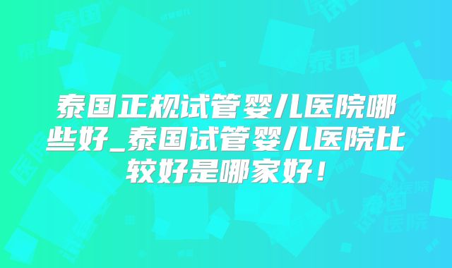 泰国正规试管婴儿医院哪些好_泰国试管婴儿医院比较好是哪家好！