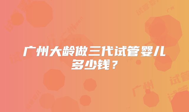 广州大龄做三代试管婴儿多少钱？