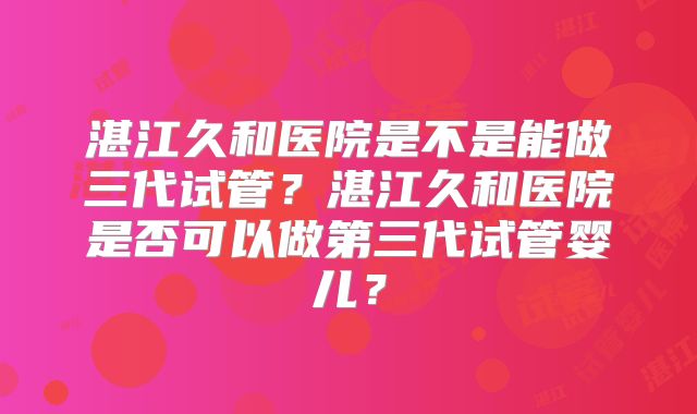 湛江久和医院是不是能做三代试管?湛江久和医院是否可以做第三代试管婴儿?