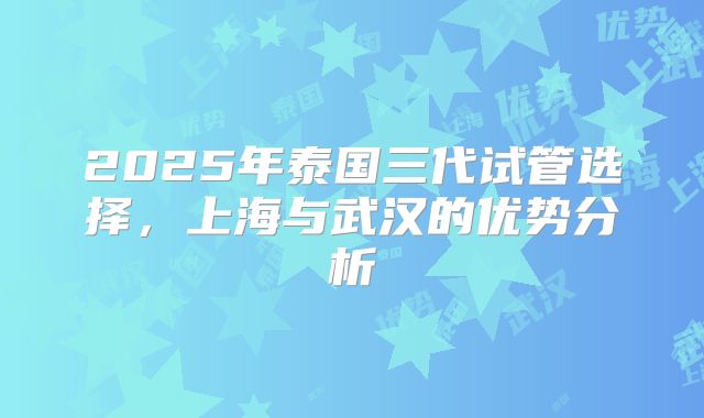 2025年泰国三代试管选择，上海与武汉的优势分析
