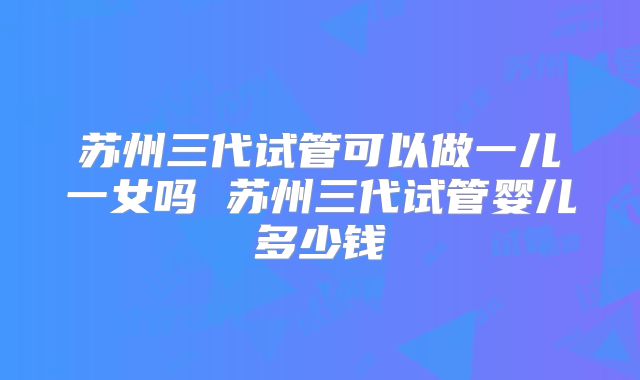 苏州三代试管可以做一儿一女吗 苏州三代试管婴儿多少钱
