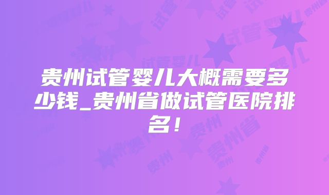 贵州试管婴儿大概需要多少钱_贵州省做试管医院排名!